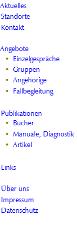 Aktuelles
Standorte
Kontakt

Angebote
Einzelgespräche
Gruppen
Angehörige
Fallbegleitung

Publikationen
Bücher
Manuale, Diagnostik
Artikel

Links

Über uns
Impressum
Datenschutz


